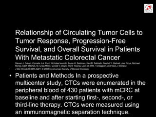 Relationship of Circulating Tumor Cells to
Tumor Response, Progression-Free
Survival, and Overall Survival in Patients
With Metastatic Colorectal Cancer
Steven J. Cohen, Cornelis J.A. Punt, Nicholas Iannotti, Bruce H. Saidman, Kert D. Sabbath, Nashat Y. Gabrail, Joel Picus, Michael
Morse, Edith Mitchell, M. Craig Miller, Gerald V. Doyle, Henk Tissing, Leon W.M.M. Terstappen, and Neal J. Meropol
• J Clin Oncol 26:3213-3221. © 2008 by American Society of Clinical Oncology
• Patients and Methods In a prospective
multicenter study, CTCs were enumerated in the
peripheral blood of 430 patients with mCRC at
baseline and after starting ﬁrst-, second-, or
third-line therapy. CTCs were measured using
an immunomagnetic separation technique.
 