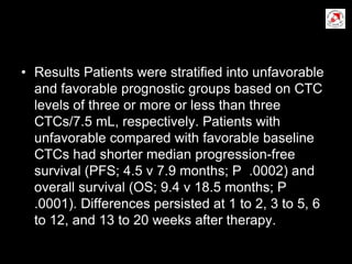 • Results Patients were stratiﬁed into unfavorable
and favorable prognostic groups based on CTC
levels of three or more or less than three
CTCs/7.5 mL, respectively. Patients with
unfavorable compared with favorable baseline
CTCs had shorter median progression-free
survival (PFS; 4.5 v 7.9 months; P .0002) and
overall survival (OS; 9.4 v 18.5 months; P
.0001). Differences persisted at 1 to 2, 3 to 5, 6
to 12, and 13 to 20 weeks after therapy.
 