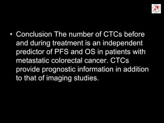 • Conclusion The number of CTCs before
and during treatment is an independent
predictor of PFS and OS in patients with
metastatic colorectal cancer. CTCs
provide prognostic information in addition
to that of imaging studies.
 