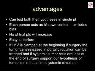 advantages
• Can test both the hypotheses in single pt
• Each person acts as his own control – excludes
bias
• No of trial pts will increase
• Easy to perform
• If IMV is clamped at the beginning if surgery the
tumor cells released in portal circulation can be
trapped and if systemic tumor cells are less at
the end of surgery support our hypothesis of
tumor cell release into systemic circulation
 