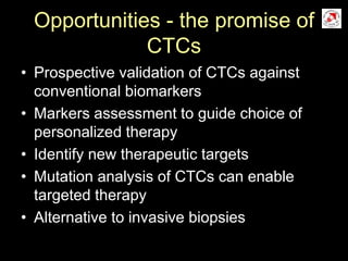 Opportunities - the promise of
CTCs
• Prospective validation of CTCs against
conventional biomarkers
• Markers assessment to guide choice of
personalized therapy
• Identify new therapeutic targets
• Mutation analysis of CTCs can enable
targeted therapy
• Alternative to invasive biopsies
 