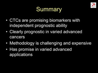 Summary
• CTCs are promising biomarkers with
independent prognostic ability
• Clearly prognostic in varied advanced
cancers
• Methodology is challenging and expensive
• Has promise in varied advanced
applications
 