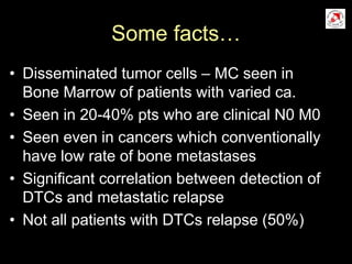 Some facts…
• Disseminated tumor cells – MC seen in
Bone Marrow of patients with varied ca.
• Seen in 20-40% pts who are clinical N0 M0
• Seen even in cancers which conventionally
have low rate of bone metastases
• Significant correlation between detection of
DTCs and metastatic relapse
• Not all patients with DTCs relapse (50%)
 
