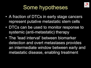 Some hypotheses
• A fraction of DTCs in early stage cancers
represent putative metastatic stem cells
• DTCs can be used to monitor response to
systemic (anti-metastatic) therapy
• The ‘lead interval’ between biomarker
detection and overt metastases provides
an intermediate window between early and
metastatic disease, enabling treatment
 