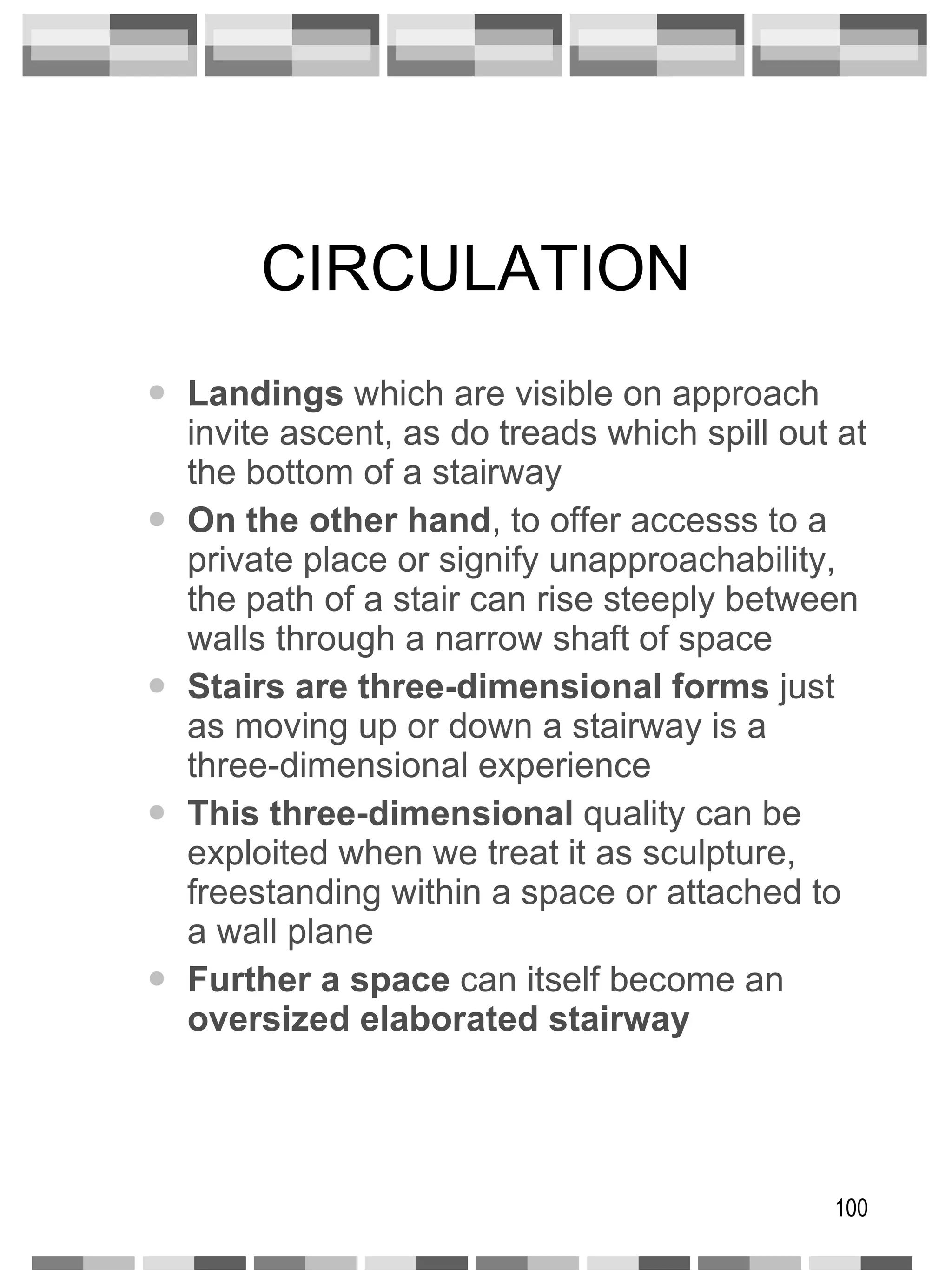 CIRCULATION Landings  which are visible on approach invite ascent, as do treads which spill out at the bottom of a stairway On the other hand , to offer accesss to a private place or signify unapproachability, the path of a stair can rise steeply between walls through a narrow shaft of space Stairs are three-dimensional forms  just as moving up or down a stairway is a three-dimensional experience This three-dimensional  quality can be exploited when we treat it as sculpture, freestanding within a space or attached to a wall plane Further a space  can itself become an  oversized elaborated stairway 