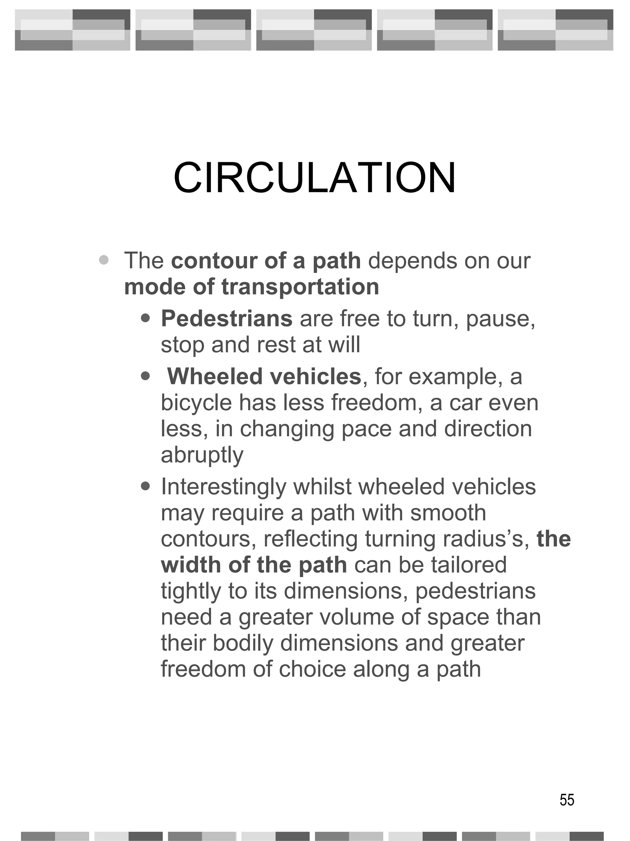 CIRCULATION The  contour of a path  depends on our  mode of transportation Pedestrians  are free to turn, pause, stop and rest at will Wheeled vehicles , for example, a bicycle has less freedom, a car even less, in changing pace and direction abruptly Interestingly whilst wheeled vehicles may require a path with smooth contours, reflecting turning radius’s,  the width of   the path  can be tailored tightly to its dimensions, pedestrians need a greater volume of space than their bodily dimensions and greater freedom of choice along a path 