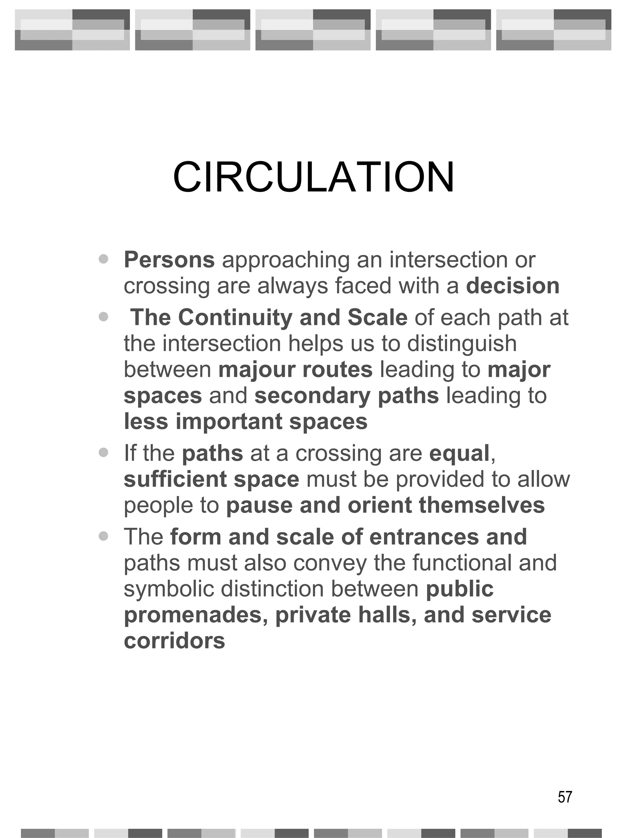 CIRCULATION Persons  approaching an intersection or crossing are always faced with a  decision The Continuity and Scale  of each path at the intersection helps us to distinguish between  majour routes  leading to  major spaces  and  secondary paths  leading to  less important spaces If the  paths  at a crossing are  equal ,  sufficient space  must be provided to allow people to  pause and orient themselves The  form and scale of entrances and  paths must also convey the functional and symbolic distinction between  public promenades, private halls, and service corridors 