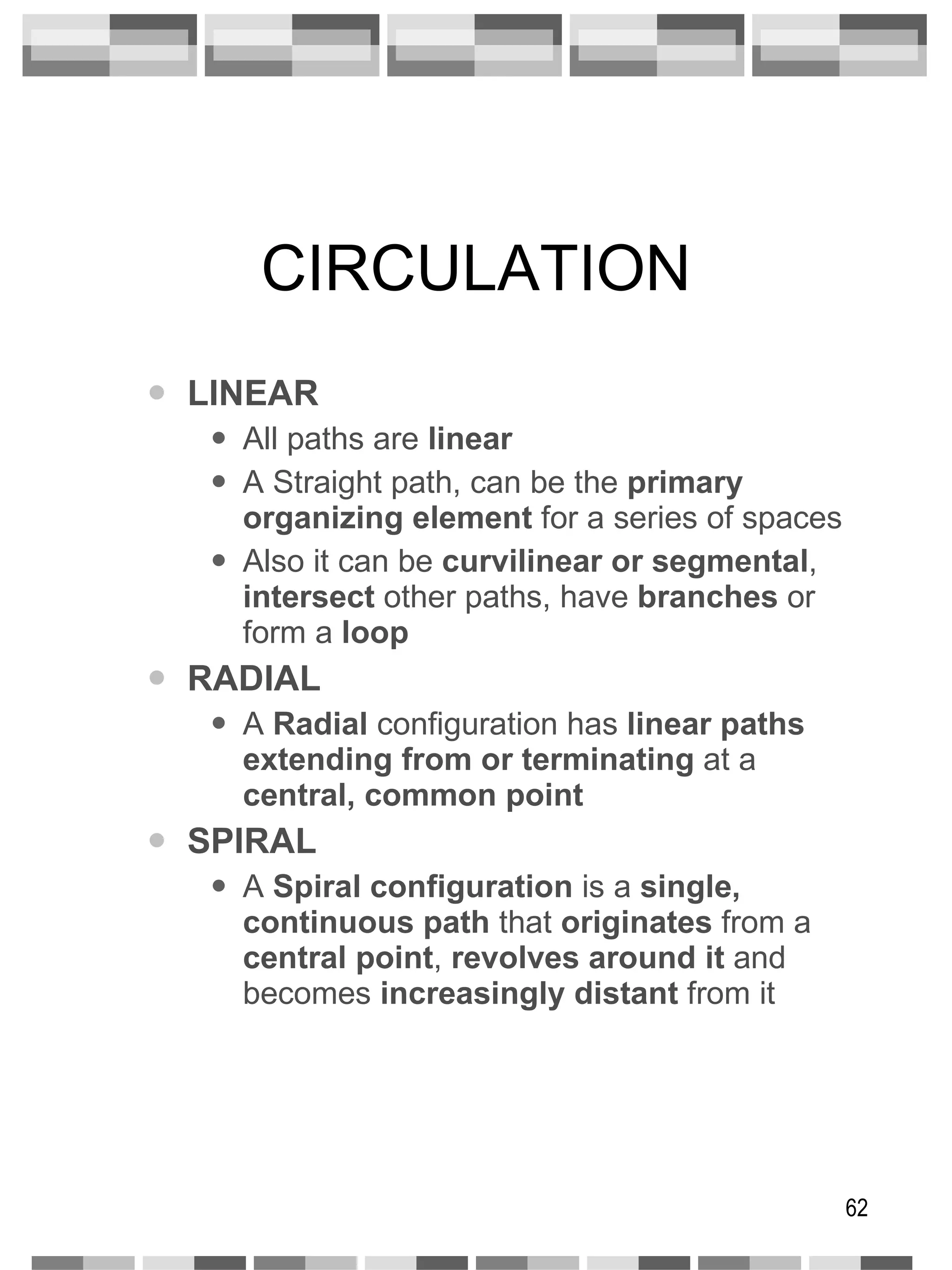 CIRCULATION LINEAR All paths are  linear A Straight path, can be the  primary organizing element  for a series of spaces Also it can be  curvilinear or segmental ,  intersect  other paths, have  branches  or form a  loop RADIAL A  Radial  configuration has  linear paths   extending from or terminating  at a  central, common point SPIRAL A  Spiral configuration  is a  single,   continuous path  that  originates  from a  central point ,  revolves around it  and becomes  increasingly distant  from it 