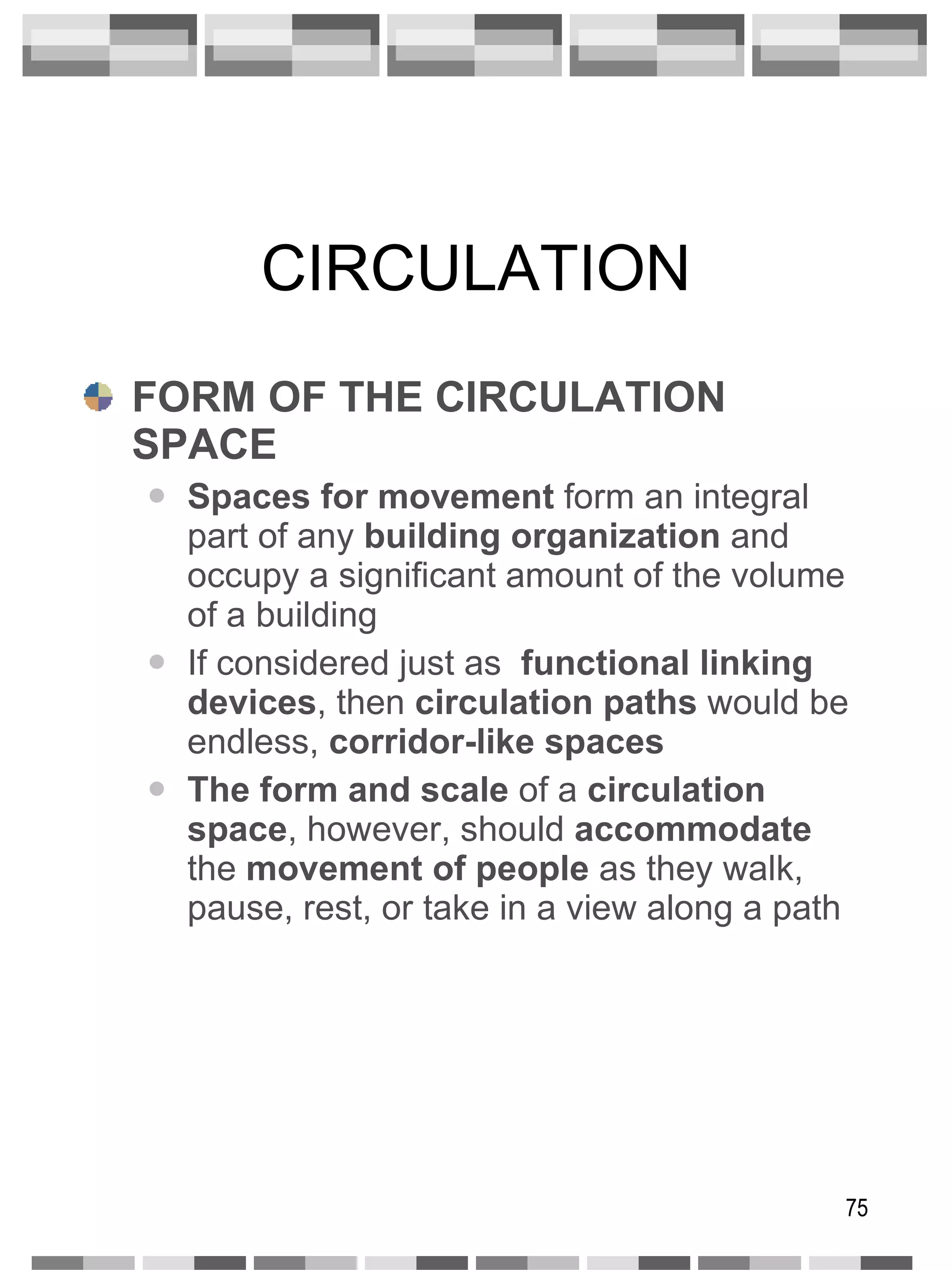 CIRCULATION FORM OF THE CIRCULATION SPACE Spaces for movement  form an integral part of any  building organization  and occupy a significant amount of the volume of a building If considered just as  functional linking   devices , then  circulation paths  would be endless,  corridor-like spaces The form and scale  of a  circulation space , however, should  accommodate  the  movement of people  as they walk, pause, rest, or take in a view along a path 