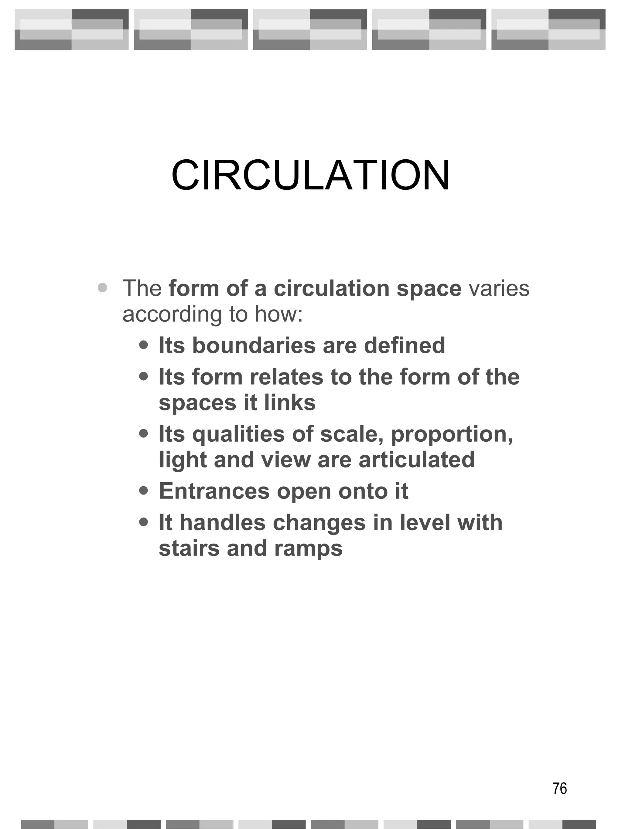 CIRCULATION The  form of a circulation space  varies according to how: Its boundaries are defined Its form relates to the form of the spaces it links Its qualities of scale, proportion, light and view are articulated Entrances open onto it It handles changes in level with stairs and ramps 