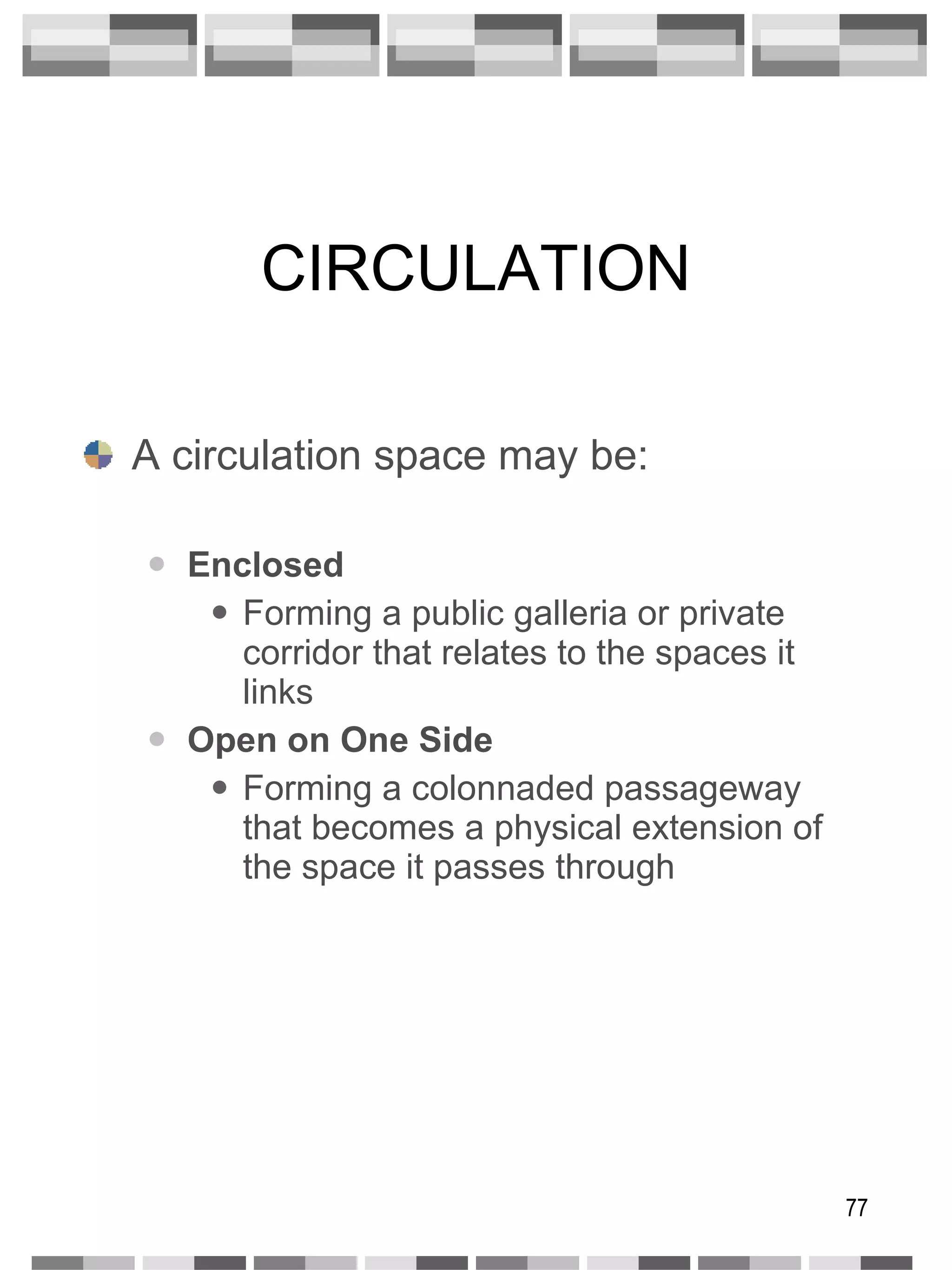 CIRCULATION A circulation space may be: Enclosed Forming a public galleria or private corridor that relates to the spaces it links Open on One Side Forming a colonnaded passageway that becomes a physical extension of the space it passes through 