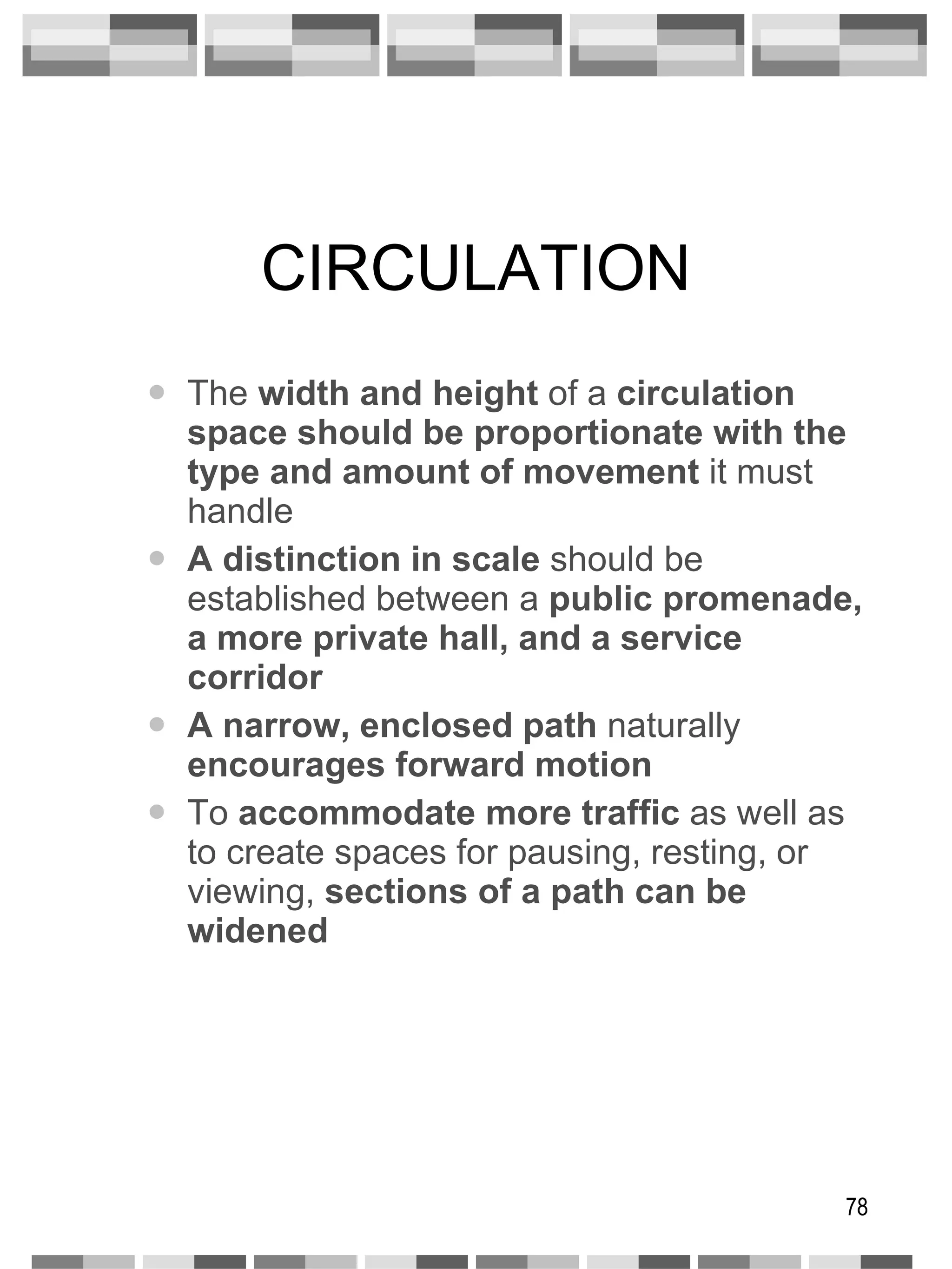 CIRCULATION The  width and height  of a  circulation space   should be proportionate with the type and amount of movement  it must handle A distinction in scale  should be established between a  public promenade,   a more private hall, and a service corridor A narrow, enclosed path  naturally  encourages forward motion To  accommodate more traffic  as well as to create spaces for pausing, resting, or viewing,  sections of a path can be widened 
