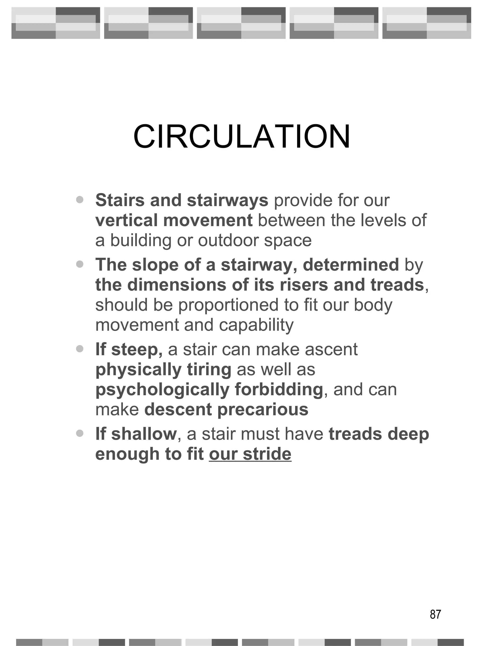 CIRCULATION Stairs and stairways  provide for our  vertical movement  between the levels of a building or outdoor space The slope of a stairway, determined  by  the dimensions of its risers and treads , should be proportioned to fit our body movement and capability If steep,  a stair can make ascent  physically   tiring  as well as  psychologically forbidding , and can make  descent precarious If shallow , a stair must have  treads deep enough to fit  our stride 
