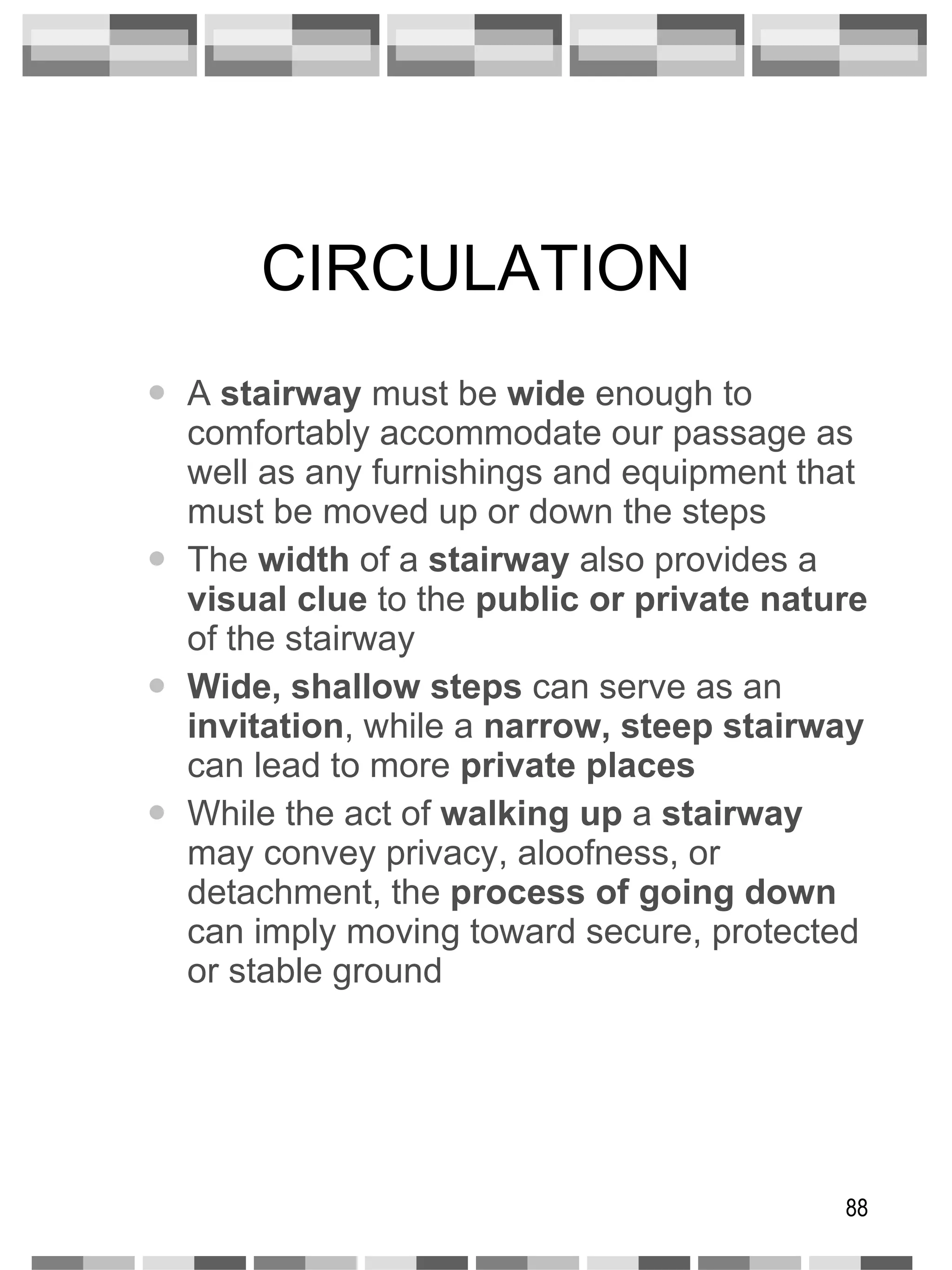 CIRCULATION A  stairway  must be  wide  enough to comfortably accommodate our passage as well as any furnishings and equipment that must be moved up or down the steps The  width  of a  stairway  also provides a  visual clue  to the  public or private   nature  of the stairway Wide, shallow steps  can serve as an  invitation , while a  narrow, steep stairway  can lead to more  private places While the act of  walking up  a  stairway  may convey privacy, aloofness, or detachment, the  process of going down  can imply moving toward secure, protected or stable ground 