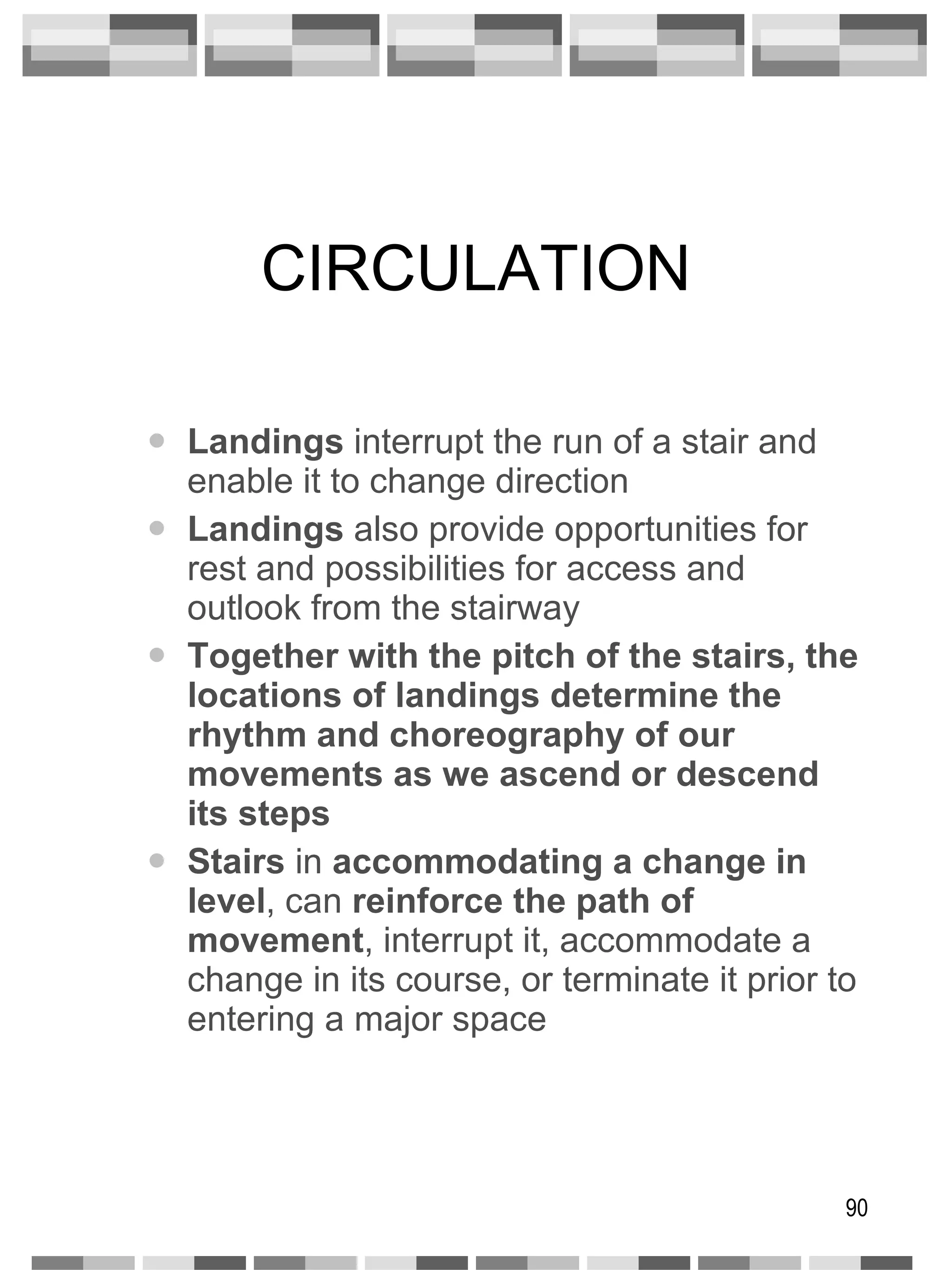 CIRCULATION Landings  interrupt the run of a stair and enable it to change direction Landings  also provide opportunities for rest and possibilities for access and outlook from the stairway Together with the pitch of the stairs, the   locations of landings determine the rhythm and choreography of our movements as we ascend or descend its steps Stairs  in  accommodating a change in level , can  reinforce   the path of movement , interrupt it, accommodate a change in its course, or terminate it prior to entering a major space 