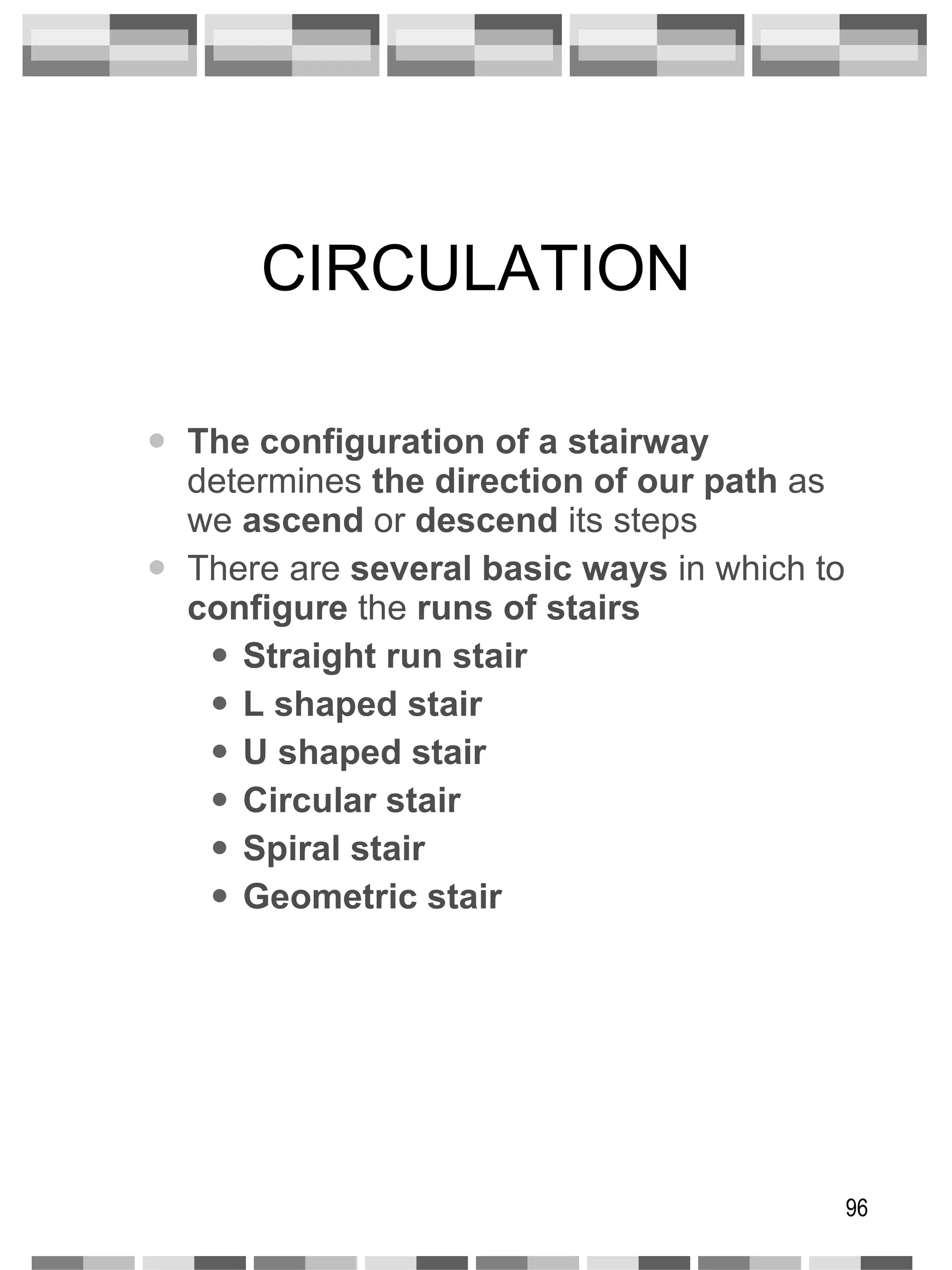 CIRCULATION The configuration of a stairway  determines  the direction of our path  as we  ascend  or  descend  its steps There are  several basic ways  in which to  configure  the  runs of stairs Straight run stair L shaped stair U shaped stair Circular stair Spiral stair Geometric stair 