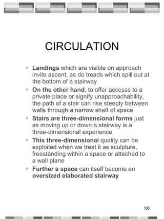 CIRCULATION Landings  which are visible on approach invite ascent, as do treads which spill out at the bottom of a stairway On the other hand , to offer accesss to a private place or signify unapproachability, the path of a stair can rise steeply between walls through a narrow shaft of space Stairs are three-dimensional forms  just as moving up or down a stairway is a three-dimensional experience This three-dimensional  quality can be exploited when we treat it as sculpture, freestanding within a space or attached to a wall plane Further a space  can itself become an  oversized elaborated stairway 