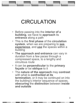 CIRCULATION Before passing into the  interior of a building , we have to  approach  its  entrance  along a path This is the  first phase  of the  circulation system , when we are preparing to  see ,  experience , and  use  the spaces within a building The approach and entrance  can vary in duration from a few paces through a compressed space, to a lengthy and circuitous route It can be  perpendicular  to the  primary   façade  or be  oblique  to it The  nature of the approach  may  contrast  with what is  confronted at its termination , or it may be continued on into the building’s interior sequence of spaces,  obscuring  the  distinction  between  inside and outside 