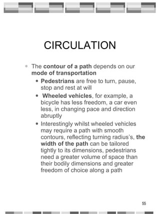 CIRCULATION The  contour of a path  depends on our  mode of transportation Pedestrians  are free to turn, pause, stop and rest at will Wheeled vehicles , for example, a bicycle has less freedom, a car even less, in changing pace and direction abruptly Interestingly whilst wheeled vehicles may require a path with smooth contours, reflecting turning radius’s,  the width of   the path  can be tailored tightly to its dimensions, pedestrians need a greater volume of space than their bodily dimensions and greater freedom of choice along a path 