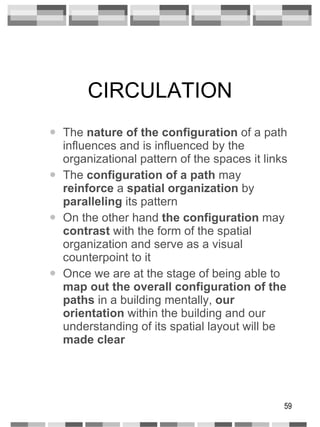 CIRCULATION The  nature of the configuration  of a path influences and is influenced by the organizational pattern of the spaces it links The  configuration of a path  may  reinforce  a  spatial organization  by  paralleling  its pattern On the other hand  the configuration  may  contrast  with the form of the spatial organization and serve as a visual counterpoint to it Once we are at the stage of being able to  map out the overall configuration   of the   paths  in a building mentally,  our orientation  within the building and our understanding of its spatial layout will be  made clear 