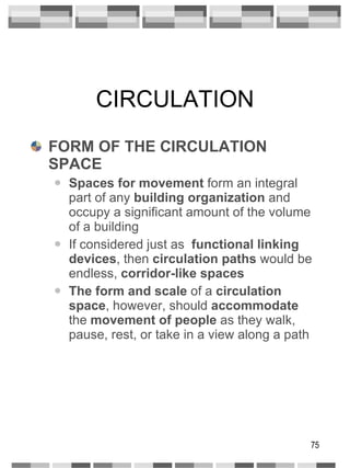 CIRCULATION FORM OF THE CIRCULATION SPACE Spaces for movement  form an integral part of any  building organization  and occupy a significant amount of the volume of a building If considered just as  functional linking   devices , then  circulation paths  would be endless,  corridor-like spaces The form and scale  of a  circulation space , however, should  accommodate  the  movement of people  as they walk, pause, rest, or take in a view along a path 
