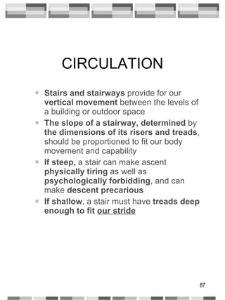 CIRCULATION Stairs and stairways  provide for our  vertical movement  between the levels of a building or outdoor space The slope of a stairway, determined  by  the dimensions of its risers and treads , should be proportioned to fit our body movement and capability If steep,  a stair can make ascent  physically   tiring  as well as  psychologically forbidding , and can make  descent precarious If shallow , a stair must have  treads deep enough to fit  our stride 