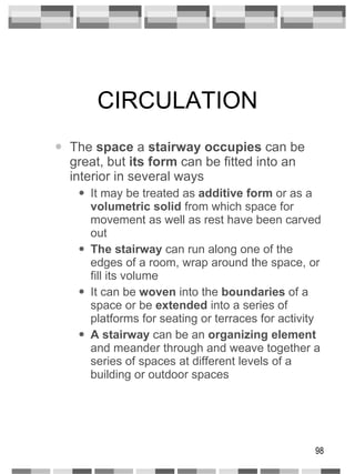 CIRCULATION The  space  a  stairway occupies  can be great, but  its form  can be fitted into an interior in several ways It may be treated as  additive form  or as a  volumetric solid  from which space for movement as well as rest have been carved out The stairway  can run along one of the edges of a room, wrap around the space, or fill its volume It can be  woven  into the  boundaries  of a space or be  extended  into a series of platforms for seating or terraces for activity A stairway  can be an  organizing element  and meander through and weave together a series of spaces at different levels of a building or outdoor spaces 