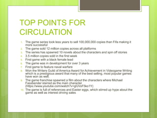 TOP POINTS FOR
CIRCULATION
1. The game series took less years to sell 100,000,000 copies than Fifa making it
more successful
2. The game sold 12 million copies across all platforms
3. The series has spawned 10 novels about the characters and spin off stories
4. 3.5 million copies sold in the first week
5. First game with a black female lead
6. The game was in development for over 3 years
7. First game to feature naval warfare
8. Won the Writers Guild of America Award for Achievement in Videogame Writing
which is a prestigious award that many of the best selling, most popular games
have won as well.
9. The game franchise spawned a film about the characters where Michael
Fassbender starred as the main character
(https://www.youtube.com/watch?v=gfJVoF5ko1Y)
10. The game is full of references and Easter eggs, which stirred up hype about the
game as well as interest driving sales