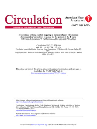Monophasic action potential mapping in human subjects with normal
      electrocardiograms: direct evidence for the genesis of the T wave
      MR Franz, K Bargheer, W Rafflenbeul, A Haverich and PR Lichtlen


                               Circulation 1987, 75:379-386
                               doi: 10.1161/01.CIR.75.2.379
 Circulation is published by the American Heart Association. 7272 Greenville Avenue, Dallas, TX
                                             72514
Copyright © 1987 American Heart Association. All rights reserved. Print ISSN: 0009-7322. Online
                                        ISSN: 1524-4539




 The online version of this article, along with updated information and services, is
                        located on the World Wide Web at:
                       http://circ.ahajournals.org/content/75/2/379.citation




Subscriptions: Information about subscribing to Circulation is online at
http://circ.ahajournals.org//subscriptions/

Permissions: Permissions & Rights Desk, Lippincott Williams & Wilkins, a division of Wolters
Kluwer Health, 351 West Camden Street, Baltimore, MD 21202-2436. Phone: 410-528-4050.
Fax: 410-528-8550. E-mail:
journalpermissions@lww.com

Reprints: Information about reprints can be found online at
http://www.lww.com/reprints




      Downloaded from http://circ.ahajournals.org/ at VA MED CTR BOISE on November 30, 2011
 