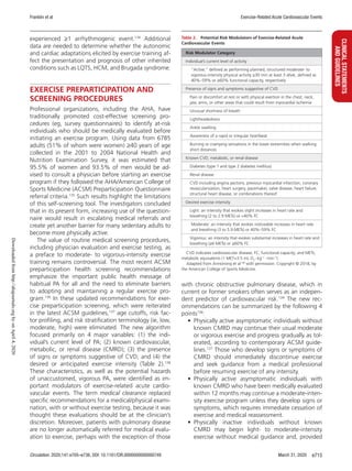 Franklin et al Exercise-Related Acute Cardiovascular Events
Circulation. 2020;141:e705–e736. DOI: 10.1161/CIR.0000000000000749 March 31, 2020 e715
CLINICALSTATEMENTS
ANDGUIDELINES
experienced ≥1 arrhythmogenic event.134
Additional
data are needed to determine whether the autonomic
and cardiac adaptations elicited by exercise training af-
fect the presentation and prognosis of other inherited
conditions such as LQTS, HCM, and Brugada syndrome.
EXERCISE PREPARTICIPATION AND
SCREENING PROCEDURES
Professional organizations, including the AHA, have
traditionally promoted cost-effective screening pro-
cedures (eg, survey questionnaires) to identify at-risk
individuals who should be medically evaluated before
initiating an exercise program. Using data from 6785
adults (51% of whom were women) ≥40 years of age
collected in the 2001 to 2004 National Health and
Nutrition Examination Survey, it was estimated that
95.5% of women and 93.5% of men would be ad-
vised to consult a physician before starting an exercise
program if they followed the AHA/American College of
Sports Medicine (ACSM) Preparticipation Questionnaire
referral criteria.135
Such results highlight the limitations
of this self-screening tool. The investigators concluded
that in its present form, increasing use of the question-
naire would result in escalating medical referrals and
create yet another barrier for many sedentary adults to
become more physically active.
The value of routine medical screening procedures,
including physician evaluation and exercise testing, as
a preface to moderate- to vigorous-intensity exercise
training remains controversial. The most recent ACSM
preparticipation health screening recommendations
emphasize the important public health message of
habitual PA for all and the need to eliminate barriers
to adopting and maintaining a regular exercise pro-
gram.136
In these updated recommendations for exer-
cise preparticipation screening, which were reiterated
in the latest ACSM guidelines,137
age cutoffs, risk fac-
tor profiling, and risk stratification terminology (ie, low,
moderate, high) were eliminated. The new algorithm
focused primarily on 4 major variables: (1) the indi-
vidual’s current level of PA; (2) known cardiovascular,
metabolic, or renal disease (CMRD); (3) the presence
of signs or symptoms suggestive of CVD; and (4) the
desired or anticipated exercise intensity (Table  2).138
These characteristics, as well as the potential hazards
of unaccustomed, vigorous PA, were identified as im-
portant modulators of exercise-related acute cardio-
vascular events. The term medical clearance replaced
specific recommendations for a medical/physical exami-
nation, with or without exercise testing, because it was
thought these evaluations should be at the clinician’s
discretion. Moreover, patients with pulmonary disease
are no longer automatically referred for medical evalu-
ation to exercise, perhaps with the exception of those
with chronic obstructive pulmonary disease, which in
current or former smokers often serves as an indepen-
dent predictor of cardiovascular risk.139
The new rec-
ommendations can be summarized by the following 4
points136
:
•	 Physically active asymptomatic individuals without
known CMRD may continue their usual moderate
or vigorous exercise and progress gradually as tol-
erated, according to contemporary ACSM guide-
lines.137
Those who develop signs or symptoms of
CMRD should immediately discontinue exercise
and seek guidance from a medical professional
before resuming exercise of any intensity.
•	Physically active asymptomatic individuals with
known CMRD who have been medically evaluated
within 12 months may continue a moderate-inten-
sity exercise program unless they develop signs or
symptoms, which requires immediate cessation of
exercise and medical reassessment.
•	Physically inactive individuals without known
CMRD may begin light- to moderate-intensity
exercise without medical guidance and, provided
Table 2.  Potential Risk Modulators of Exercise-Related Acute
Cardiovascular Events
Risk Modulator Category
Individual’s current level of activity
  “Active,” defined as performing planned, structured moderate- to
vigorous-intensity physical activity ≥30 min at least 3 d/wk, defined as
40%–59% or ≥60% functional capacity, respectively
Presence of signs and symptoms suggestive of CVD
 Pain or discomfort at rest or with physical exertion in the chest, neck,
jaw, arms, or other areas that could result from myocardial ischemia
  Unusual shortness of breath
 Lightheadedness
  Ankle swelling
  Awareness of a rapid or irregular heartbeat
 Burning or cramping sensations in the lower extremities when walking
short distances
Known CVD, metabolic, or renal disease
  Diabetes (type 1 and type 2 diabetes mellitus)
  Renal disease
 CVD including angina pectoris, previous myocardial infarction, coronary
revascularization, heart surgery, pacemaker, valve disease, heart failure,
structural heart disease, or combinations thereof
Desired exercise intensity
 Light: an intensity that evokes slight increases in heart rate and
breathing (2 to 2.9 METs) or 40% FC
  Moderate: an intensity that evokes noticeable increases in heart rate
and breathing (3 to 5.9 METs) or 40%–59% FC
 Vigorous: an intensity that evokes substantial increases in heart rate and
breathing (≥6 METs) or ≥60% FC
CVD indicates cardiovascular disease; FC, functional capacity; and METs,
metabolic equivalents (1 MET=3.5 mL O2
·kg−1
·min−1
).
Adapted from Armstrong et al138
with permission. Copyright © 2018, by
the American College of Sports Medicine.
Downloadedfromhttp://ahajournals.orgbyonApril4,2020
 