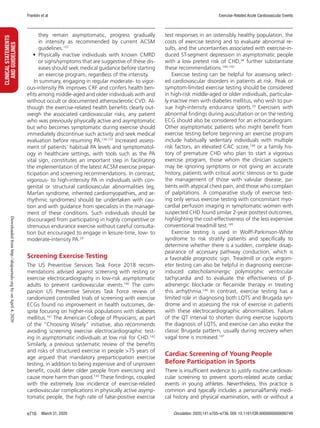 Franklin et al Exercise-Related Acute Cardiovascular Events
March 31, 2020 Circulation. 2020;141:e705–e736. DOI: 10.1161/CIR.0000000000000749e716
CLINICALSTATEMENTS
ANDGUIDELINES
they remain asymptomatic, progress gradually
in intensity as recommended by current ACSM
guidelines.137
•	Physically inactive individuals with known CMRD
or signs/symptoms that are suggestive of these dis-
eases should seek medical guidance before starting
an exercise program, regardless of the intensity.
In summary, engaging in regular moderate- to vigor-
ous-intensity PA improves CRF and confers health ben-
efits among middle-aged and older individuals with and
without occult or documented atherosclerotic CVD. Al-
though the exercise-related health benefits clearly out-
weigh the associated cardiovascular risks, any patient
who was previously physically active and asymptomatic
but who becomes symptomatic during exercise should
immediately discontinue such activity and seek medical
evaluation before resuming PA.136,137
Increased assess-
ment of patients’ habitual PA levels and symptomatol-
ogy in healthcare settings, with tools such as the PA
vital sign, constitutes an important step in facilitating
the implementation of the latest ACSM exercise prepar-
ticipation and screening recommendations. In contrast,
vigorous- to high-intensity PA in individuals with con-
genital or structural cardiovascular abnormalities (eg,
Marfan syndrome, inherited cardiomyopathies, and ar-
rhythmic syndromes) should be undertaken with cau-
tion and with guidance from specialists in the manage-
ment of these conditions. Such individuals should be
discouraged from participating in highly competitive or
strenuous endurance exercise without careful consulta-
tion but encouraged to engage in leisure-time, low- to
moderate-intensity PA.29
Screening Exercise Testing
The US Preventive Services Task Force 2018 recom-
mendations advised against screening with resting or
exercise electrocardiography in low-risk asymptomatic
adults to prevent cardiovascular events.140
The com-
panion US Preventive Services Task Force review of
randomized controlled trials of screening with exercise
ECGs found no improvement in health outcomes, de-
spite focusing on higher-risk populations with diabetes
mellitus.141
The American College of Physicians, as part
of the “Choosing Wisely” initiative, also recommends
avoiding screening exercise electrocardiographic test-
ing in asymptomatic individuals at low risk for CHD.142
Similarly, a previous systematic review of the benefits
and risks of structured exercise in people 75 years of
age argued that mandatory preparticipation exercise
testing, in addition to being expensive and of unproven
benefit, could deter older people from exercising and
cause more harm than good.143
These findings, coupled
with the extremely low incidence of exercise-related
cardiovascular complications in physically active asymp-
tomatic people, the high rate of false-positive exercise
test responses in an ostensibly healthy population, the
costs of exercise testing and to evaluate abnormal re-
sults, and the uncertainties associated with exercise-in-
duced ST-segment depression in asymptomatic people
with a low pretest risk of CHD,94
further substantiate
these recommendations.140–142
Exercise testing can be helpful for assessing select-
ed cardiovascular disorders in patients at risk. Peak or
symptom-limited exercise testing should be considered
in high-risk middle-aged or older individuals, particular-
ly inactive men with diabetes mellitus, who wish to pur-
sue high-intensity endurance sports.29
Exercisers with
abnormal findings during auscultation or on the resting
ECG should also be considered for an echocardiogram.
Other asymptomatic patients who might benefit from
exercise testing before beginning an exercise program
include habitually sedentary individuals with multiple
risk factors, an elevated CAC score,144
or a family his-
tory of premature CHD who plan to start a vigorous
exercise program, those whom the clinician suspects
may be ignoring symptoms or not giving an accurate
history, patients with critical aortic stenosis or to guide
the management of those with valvular disease, pa-
tients with atypical chest pain, and those who complain
of palpitations. A comparative study of exercise test-
ing only versus exercise testing with concomitant myo-
cardial perfusion imaging in symptomatic women with
suspected CHD found similar 2-year posttest outcomes,
highlighting the cost-effectiveness of the less expensive
conventional treadmill test.145
Exercise testing is used in Wolff-Parkinson-White
syndrome to risk stratify patients and specifically to
determine whether there is a sudden, complete disap-
pearance of accessary pathway conduction, which is
a favorable prognostic sign. Treadmill or cycle ergom-
eter testing can also be helpful in diagnosing exercise-
induced catecholaminergic polymorphic ventricular
tachycardia and to evaluate the effectiveness of β-
adrenergic blockade or flecainide therapy in treating
this arrhythmia.146
In contrast, exercise testing has a
limited role in diagnosing both LQTS and Brugada syn-
drome and in assessing the risk of exercise in patients
with these electrocardiographic abnormalities. Failure
of the QT interval to shorten during exercise supports
the diagnosis of LQTS, and exercise can also evoke the
classic Brugada pattern, usually during recovery when
vagal tone is increased.147
Cardiac Screening of Young People
Before Participation in Sports
There is insufficient evidence to justify routine cardiovas-
cular screening to prevent sports-related acute cardiac
events in young athletes. Nevertheless, this practice is
common and typically includes a personal/family medi-
cal history and physical examination, with or without a
Downloadedfromhttp://ahajournals.orgbyonApril4,2020
 