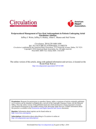 Jeffrey I. Weitz, Jeffrey S. Healey, Allan C. Skanes and Atul Verma
Fibrillation Ablation
Periprocedural Management of New Oral Anticoagulants in Patients Undergoing Atrial
Print ISSN: 0009-7322. Online ISSN: 1524-4539
Copyright © 2014 American Heart Association, Inc. All rights reserved.
is published by the American Heart Association, 7272 Greenville Avenue, Dallas, TX 75231Circulation
doi: 10.1161/CIRCULATIONAHA.113.005376
2014;129:1688-1694Circulation.
http://circ.ahajournals.org/content/129/16/1688
World Wide Web at:
The online version of this article, along with updated information and services, is located on the
http://circ.ahajournals.org//subscriptions/
is online at:CirculationInformation about subscribing toSubscriptions:
http://www.lww.com/reprints
Information about reprints can be found online at:Reprints:
document.Permissions and Rights Question and Answerthis process is available in the
click Request Permissions in the middle column of the Web page under Services. Further information about
Office. Once the online version of the published article for which permission is being requested is located,
can be obtained via RightsLink, a service of the Copyright Clearance Center, not the EditorialCirculationin
Requests for permissions to reproduce figures, tables, or portions of articles originally publishedPermissions:
by guest on May 1, 2014http://circ.ahajournals.org/Downloaded from by guest on May 1, 2014http://circ.ahajournals.org/Downloaded from
 