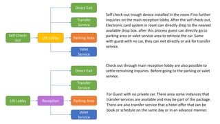 Self Check-
out
Lift Lobby Parking Area
Self check-out trough device installed in the room if no further
inquiries on the main reception lobby. After the self check-out,
Electronic card system in room can directly drop to the nearest
available drop box. after this process guest can directly go to
parking area or valet service area to retrieve the car. Same
with guest with no car, they can exit directly or ask for transfer
service.
Check out through main reception lobby are also possible to
settle remaining inquiries. Before going to the parking or valet
service.
For Guest with no private car. There area some instances that
transfer services are available and may be part of the package.
There are also transfer service that a hotel offer that can be
book or schedule on the same day or in an advance manner.
Valet
Service
Direct Exit
Transfer
Service
Lift Lobby Reception Parking Area
Valet
Service
Direct Exit
Transfer
Service
 