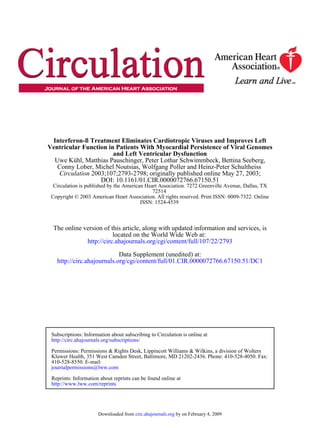 Interferon-ß Treatment Eliminates Cardiotropic Viruses and Improves Left
Ventricular Function in Patients With Myocardial Persistence of Viral Genomes
                       and Left Ventricular Dysfunction
  Uwe Kühl, Matthias Pauschinger, Peter Lothar Schwimmbeck, Bettina Seeberg,
   Conny Lober, Michel Noutsias, Wolfgang Poller and Heinz-Peter Schultheiss
   Circulation 2003;107;2793-2798; originally published online May 27, 2003;
                  DOI: 10.1161/01.CIR.0000072766.67150.51
  Circulation is published by the American Heart Association. 7272 Greenville Avenue, Dallas, TX
                                              72514
 Copyright © 2003 American Heart Association. All rights reserved. Print ISSN: 0009-7322. Online
                                         ISSN: 1524-4539



  The online version of this article, along with updated information and services, is
                         located on the World Wide Web at:
              http://circ.ahajournals.org/cgi/content/full/107/22/2793

                            Data Supplement (unedited) at:
   http://circ.ahajournals.org/cgi/content/full/01.CIR.0000072766.67150.51/DC1




 Subscriptions: Information about subscribing to Circulation is online at
 http://circ.ahajournals.org/subscriptions/

 Permissions: Permissions & Rights Desk, Lippincott Williams & Wilkins, a division of Wolters
 Kluwer Health, 351 West Camden Street, Baltimore, MD 21202-2436. Phone: 410-528-4050. Fax:
 410-528-8550. E-mail:
 journalpermissions@lww.com

 Reprints: Information about reprints can be found online at
 http://www.lww.com/reprints




                      Downloaded from circ.ahajournals.org by on February 4, 2009
 