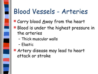 Blood Vessels - Arteries
 Carry blood Away from the heart
 Blood is under the highest pressure in
the arteries
– Thick muscular walls
– Elastic
 Artery disease may lead to heart
attack or stroke
 