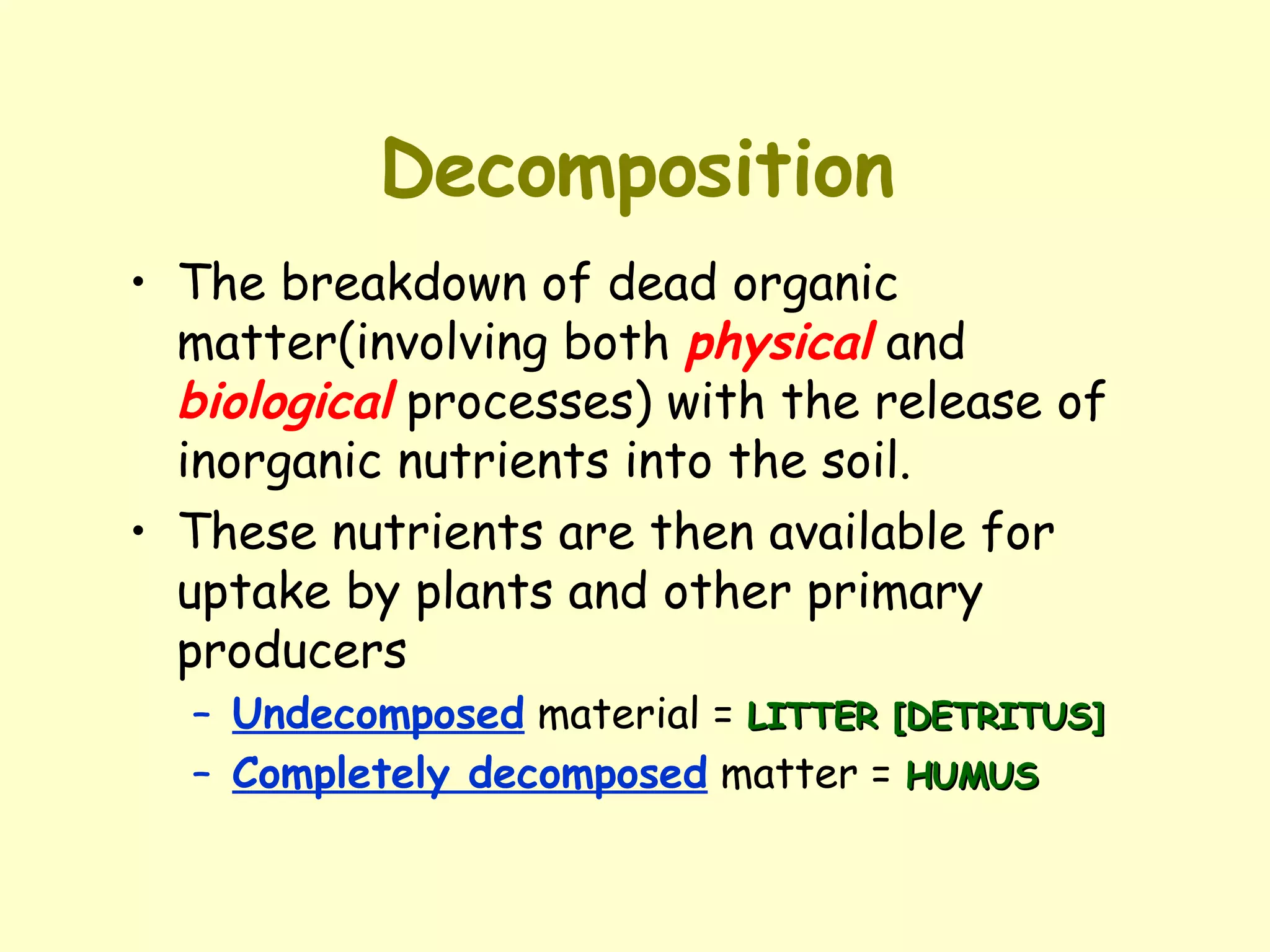 Decomposition The breakdown of dead organic matter(involving both  physical  and  biological  processes) with the release of inorganic nutrients into the soil.  These nutrients are then available for uptake by plants and other primary producers Undecomposed  material =  LITTER [DETRITUS] Completely decomposed  matter =  HUMUS 