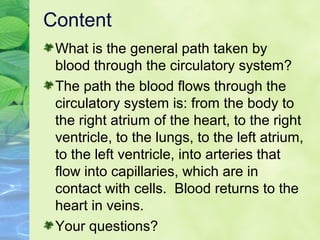 Content
What is the general path taken by
blood through the circulatory system?
The path the blood flows through the
circulatory system is: from the body to
the right atrium of the heart, to the right
ventricle, to the lungs, to the left atrium,
to the left ventricle, into arteries that
flow into capillaries, which are in
contact with cells. Blood returns to the
heart in veins.
Your questions?
 