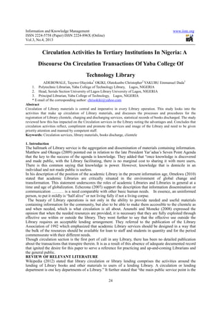 Information and Knowledge Management www.iiste.org
ISSN 2224-5758 (Paper) ISSN 2224-896X (Online)
Vol.3, No.4, 2013
24
Circulation Activities In Tertiary Institutions In Nigeria: A
Discourse On Circulation Transactions Of Yaba College Of
Technology Library
ADEBOWALE, Tayewo Olayinka*
OKIKI, Olatokunbo Christopher2
YAKUBU Emmanuel Dada3
1. Polytechnic Librarian, Yaba College of Technology Library, Lagos, NIGERIA
2. Head, Serials Section University of Lagos Library University of Lagos, NIGERIA
3. Principal Librarian, Yaba College of Technology, Lagos, NIGERIA
* E-mail of the corresponding author: chrisokiki@yahoo.com
Abstract
Circulation of Library materials is central and imperative in every Library operation. This study looks into the
activities that make up circulation of Library materials, and discusses the processes and procedures for the
registration of Library clientele, charging and discharging services, statistical records of books discharged. The study
reviewed how this has impacted on the Circulation services in the Library noting the advantages and. Concludes that
circulation activities reflect, compliment and promote the services and image of the Library and need to be given
priority attention and manned by competent staff.
Keywords: Circulation services, library materials, books discharge, clientele
1. Introduction
The hallmark of Library service is the aggregation and dissemination of materials containing information.
Matthew and Okeagu (2009) pointed out in relation to the late President Yar’adua’s Seven Point Agenda
that the key to the success of the agenda is knowledge. They added that “once knowledge is discovered
and made public, with the Library facilitating, there is no marginal cost to sharing it with more users.
There is this common saying that knowledge is power. However, knowledge that is domicile in an
individual and not made public is useless.
In his description of the position of the academic Library in the present information age, Omekwu (2010)
stated that academic Libraries are critically situated in the environment of global change and
transformation. This statement underscores the roles of academic Libraries and Libraries in general at a
time and age of globalization. Echezona (2007) support the description that information dissemination or
communication ……… is a need comparable with other basic human needs. In essence, an uninformed
person, to put it mildly is “half alive” or not living fully if not a living corpse.
The beauty of Library operations is not only in the ability to provide needed and useful materials
containing information for the community, but also to be able to make them accessible to the clientele as
and when needed, which is what circulation is all about. Anunobi and Moneke (2008) expressed the
opinion that when the needed resources are provided, it is necessary that they are fully exploited through
effective use within or outside the library. They went further to say that the effective use outside the
Library requires an acceptable lending arrangement. They referred to the publication of the Library
Association of 1992 which emphasized that academic Library services should be designed in a way that
the bulk of the resources should be available for loan to staff and students in quantity and for the period
commensurate with their different needs.
Though circulation section is the first port of call in any Library, there has been no detailed publication
about the transactions that transpire therein. It is as a result of this absence of adequate documented record
that ignited the desire for this paper to serve a reference for practicing and up-and-coming Librarians and
the general public.
REVIEW OF RELEVANT LITERATURE
Wikipedia (2012) stated that library circulation or library lending comprises the activities around the
lending of Library books and other materials to users of a lending Library. A circulation or lending
department is one key departments of a Library.” It further stated that “the main public service point is the
 