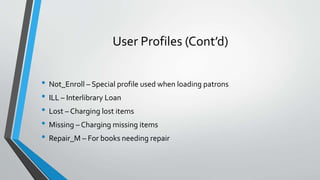 User Profiles (Cont’d)
• Not_Enroll – Special profile used when loading patrons
• ILL – Interlibrary Loan
• Lost – Chargin...