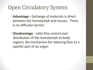 Open Circulatory System
 • Advantage - Exchange of materials is direct
   between the hemolymph and tissues. There
   is no diffusion barrier.

 • Disadvantage - Little fine control over
   distribution of the hemolymph to body
   regions. No mechanism for reducing flow to a
   specific part of an organ.
 
