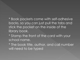 * Book pockets come with self-adhesive
backs, so you can just pull the tabs and
stick the pocket on the inside of the
library book.
* Stamp the front of the card with your
school name.
* The book title, author, and call number
will need to be typed
 