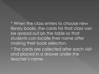 * When the class enters to choose new
library books, the cards for that class van
be spread out on the table so that
students can locate their name after
making their book selection.
* The cards are collected after each visit
and placed in a drawer under the
teacher’s name.
 