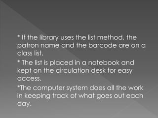 * If the library uses the list method, the
patron name and the barcode are on a
class list.
* The list is placed in a notebook and
kept on the circulation desk for easy
access.
*The computer system does all the work
in keeping track of what goes out each
day.
 