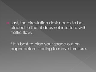  Last, the circulation desk needs to be
placed so that it does not interfere with
traffic flow.
* It is best to plan your space out on
paper before starting to move furniture.
 