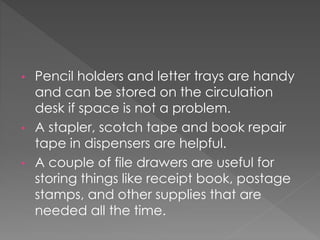 • Pencil holders and letter trays are handy
and can be stored on the circulation
desk if space is not a problem.
• A stapler, scotch tape and book repair
tape in dispensers are helpful.
• A couple of file drawers are useful for
storing things like receipt book, postage
stamps, and other supplies that are
needed all the time.
 