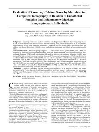 Circ J 2008; 72: 778 – 785



       Evaluation of Coronary Calcium Score by Multidetector
         Computed Tomography in Relation to Endothelial
                Function and Inﬂammatory Markers
                    in Asymptomatic Individuals

               Mahmoud M. Ramadan, MD*,**; Essam M. Mahfouz, MD**; Gamal F. Gomaa, MD**;
                      Tarek A. El-Diasty, MD†; Louie Alldawi, MD*; Taruna Ikrar, MD*;
                      Ding Limin, MD*; Makoto Kodama, MD*; Yoshifusa Aizawa, MD*


       Background Coronary calciﬁcation has been correlated with the presence and extent of coronary artery disease
       (CAD), so in the present study the associations between coronary artery calciﬁcation score (CACS) and endothe-
       lial dysfunction, as well as the important inﬂammatory markers C-reactive protein (CRP), interleukin (IL)-6, and
       oxidized low-density lipoprotein (OxLDL), were studied in asymptomatic individuals at intermediate risk for
       CAD.
       Methods and Results The study group comprised 177 subjects (103 males) aged 50.6±5.9 years. CACS was
       measured by multidetector computed tomography using the Agatston method. Endothelium-dependent ﬂow-
       mediated dilatation (FMD) and endothelium-independent nitroglycerin-mediated dilatation (NMD) were
       measured by high-resolution external brachial ultrasound. Coronary artery calciﬁcation (CAC) was detected in
       82 subjects (52 males), and the median CACS was 143 [31–311.25] units. After adjusting for gender and body
       mass index, log (CACS +1) correlated positively with age (r=0.401, p<0.001) and IL-6 levels (r=0.442, p<0.001),
       and negatively with FMD (r=–0.511, p<0.001). The correlations of log (CACS +1) with CRP and OxLDL levels,
       and with NMD, were non-signiﬁcant. In a multivariate-adjusted logistic regression model, age (odds ratio (OR) =
       1.083 [1.014–1.156]), serum IL-6 level (OR=3.837 [2.166–6.798]) and FMD (OR=0.851 [0.793–0.913]) were
       signiﬁcantly and independently associated with CAC.
       Conclusions Peripheral endothelial function inversely correlated with CACS, whereas IL-6 level was associ-
       ated with CACS. Testing for endothelial function and IL-6 level may improve cardiovascular risk assessment
       and help target the therapeutic strategies in asymptomatic patients at intermediate CAD risk. (Circ J 2008; 72:
       778 – 785)
       Key Words: C-reactive protein; Coronary calciﬁcation; Endothelial dysfunction; Interleukin-6; Oxidized low-
                  density lipoprotein




C
        oronary artery calciﬁcation (CAC) is an anatomic                lium-independent nitroglycerin-mediated dilatation (NMD)
          disease marker that has been correlated with the              of the brachial artery via external brachial ultrasound. How-
          presence and extent of coronary artery disease                ever, only 2 previous studies5,6 have investigated the rela-
       1
(CAD). Fortunately, noninvasive detection of CAC and                    tionship between the extent of CAC and endothelial func-
quantitative estimation of its score (CACS) can be done by              tion in subjects along the whole risk spectrum for CAD, and
multidetector computed tomography (CT).                                 they reported conﬂicting results. Therefore, in this study we
   Endothelial dysfunction is now recognized as a key early             tested the hypothesis that CACS is associated with endo-
event in atherogenesis, because it is linked to CAD risk3 and
                       2                                                thelial dysfunction as reﬂected by FMD and NMD of the
                                       4
future adverse cardiovascular events. It is now possible to             brachial artery, focusing on asymptomatic subjects at inter-
indirectly test endothelial function by means of endothelium-           mediate risk for CAD, which is the category of patients of
dependent ﬂow-mediated dilatation (FMD) and endothe-                    particular interest for the purposes of primary prevention
                                                                        and risk identiﬁcation and reduction.
                                                                           Both C-reactive protein (CRP) and interleukin-6 (IL-6)
(Received August 13, 2007; revised manuscript received December 3,                                                        7,8
2007; accepted December 13, 2007)
                                                                        are closely associated with CAD pathogenesis. Similarly,
*Division of Cardiology, First Department of Internal Medicine,         oxidized low-density lipoprotein (OxLDL) is believed to
                                                                                                                               9
                                                                        play a key role in the development of atherosclerosis. How-
Niigata University Graduate School of Medical and Dental Sciences,
Niigata, Japan, **Department of Cardiology, Mansoura Faculty of         ever, studies of CAC in relation to inﬂammatory markers
Medicine and †Department of Radiology, Mansoura Urology and             (other than CRP) are generally scarce. To test whether im-
Nephrology Center, Mansoura University, Mansoura, Egypt                 portant inflammatory markers, such as CRP, IL-6, and
Mailing address: Mahmoud M. Ramadan, MD, Division of Cardiolo-
gy, Niigata University Hospital, 1-754 Asahimachi Dori, Niigata 951-
                                                                        OxLDL, are related to coronary atherosclerotic burden (as
8510, Japan. E-mail: amamod@med.niiagata-u.ac.jp                        defined by CACS) beyond established risk factors in
All rights are reserved to the Japanese Circulation Society. For per-   asymptomatic individuals at intermediate risk for CAD, we
missions, please e-mail: cj@j-circ.or.jp                                sought to determine the beneﬁt of including information on

                                                                                                 Circulation Journal Vol.72, May 2008
 