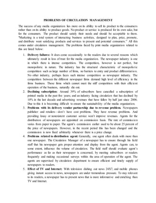 PROBLEMS OF CIRCULATION MANAGEMENT
The success of any media organization lies more on its ability to sell its product to the consumers
rather than on its ability to produce goods. No product or service is produced for its own sake, but
for the consumers. The product should satisfy their needs and should be acceptable to them.
"Marketing is a total system of interacting business activities, designed to plan, price, promote,
and distribute want satisfying products and services to present and potential consumers.” All this
comes under circulation management. The problems faced by print media organization related to
this are listed below:
1. Delivery failures: It does come occasionally to the readers due to several reasons which
ultimately result in loss of trust for the media organization. The newspaper industry is one
in which there is intense competition. The competition, however is not perfect, but
monopolistic in nature. The industry has the structural characteristic of monopolistic
competition such as large number of firms, no barriers to entry and product differentiation.
No other industry, perhaps faces such intense competition as newspaper industry. The
competition between the different newspaper firms demand high level of efficiency in the
firms business. Those firms which cannot meet the stiff competition with their efficient
operation of the business, naturally die out.
2. Declining subscription: Around 39% of subscribers have cancelled a subscription of
printed media in the past five years; and an industry facing circulation that has declined by
10% in the last decade and advertising revenues that have fallen by half just since 2006.
Due to this it is becoming difficult to ensure the sustainability of the media organization.
3. Problems with its delivery vendor partnership due to revenue problem. Newspapers
publisher and retailers—don’t have cost problems. They have revenue problems. And
providing lousy or nonexistent customer service won’t improve revenues. Agents for the
distribution of newspapers are appointed on commission basis. The rate of commission
varies from paper to paper. The agent’s commission earlier used to be about 25 percent of
the price of newspapers. However, in the recent period this has been changed and the
commission is now fixed arbitrarily whenever there is a price change.
4. Problems related to distribution agent: Generally, one agent often deals with more than
one newspaper. The Circulation Manager of a newspaper has to ensure through his field
staff that his newspaper gets proper attention and display from the agent. Agents can, to
some extent, influence the volume of circulation. The field staff should evaluate agent’s
performance as far as their newspaper is concerned, by meeting subscribers or readers
frequently and making occasional surveys within the area of operation of the agent. The
agents are supervised by circulation department to ensure efficient and timely supply of
newspapers to readers.
5. Effect of TV and Internet: With television dishing out news 24X7, and mobile phones
giving instant access to news, newspapers are under tremendous pressure. To stay relevant
to its readers, a newspaper has to present news that is more informative and enriching than
TV and Internet.
 