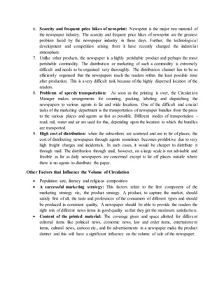 6. Scarcity and frequent price hikes of newsprint: Newsprint is the major raw material of
the newspaper industry. The scarcity and frequent price hikes of newsprint are the greatest
problem faced by the newspaper industry in these days. Further, the technological
development and competition arising from it have recently changed the industrial
atmosphere.
7. Unlike other products, the newspaper is a highly perishable product and perhaps the most
perishable commodity. The distribution or marketing of such a commodity is extremely
difficult and needs to be organised very thoroughly. The distribution channel has to be so
efficiently organised that the newspapers reach the readers within the least possible time
after production. This is a very difficult task because of the highly dispersed location of the
readers.
8. Problems of speedy transportation: As soon as the printing is over, the Circulation
Manager makes arrangements for counting, packing, labeling and dispatching the
newspapers to various agents in far and wide locations. One of the difficult and crucial
tasks of the marketing department is the transportation of newspaper bundles from the press
to the various places and agents as fast as possible. Different modes of transportation -
road, rail, water and air are used for this, depending upon the location to which the bundles
are transported.
9. High cost of distribution: when the subscribers are scattered and are in far of places, the
cost of distributing newspapers through agents sometimes becomes prohibitive due to very
high freight charges and incidentals. In such cases, it would be cheaper to distribute it
through mail. The distribution through mail, however, on a large scale is not advisable and
feasible as far as daily newspapers are concerned except to far off places outside where
there is no agents to distribute the paper.
Other Factors that Influence the Volume of Circulation
 Population size, literacy and religious composition
 A successful marketing strategy: This factors relate to the first component of the
marketing strategy viz., the product strategy. A product, to capture the market, should
satisfy first of all, the taste and preferences of the consumers of different types and should
be produced in consistent quality. A newspaper should be able to provide the readers the
right mix of different news items in good quality so that they get the maximum satisfaction.
 Content of the printed material: The coverage given and space allotted for different
editorial items like political news, economic news, law and order items, entertainment
items, cultural news, cartoon etc., and for advertisements in a newspaper make the product
distinct and this will have a significant influence on the volume of sale of the newspaper.
 