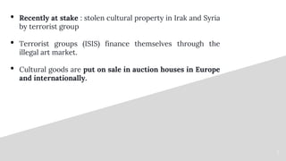 3
• Recently at stake : stolen cultural property in Irak and Syria
by terrorist group
• Terrorist groups (ISIS) finance th...