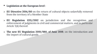 66
• Legislation at the European level :
 EU Directive 2014/60 on the return of cultural objects unlawfully removed
from ...